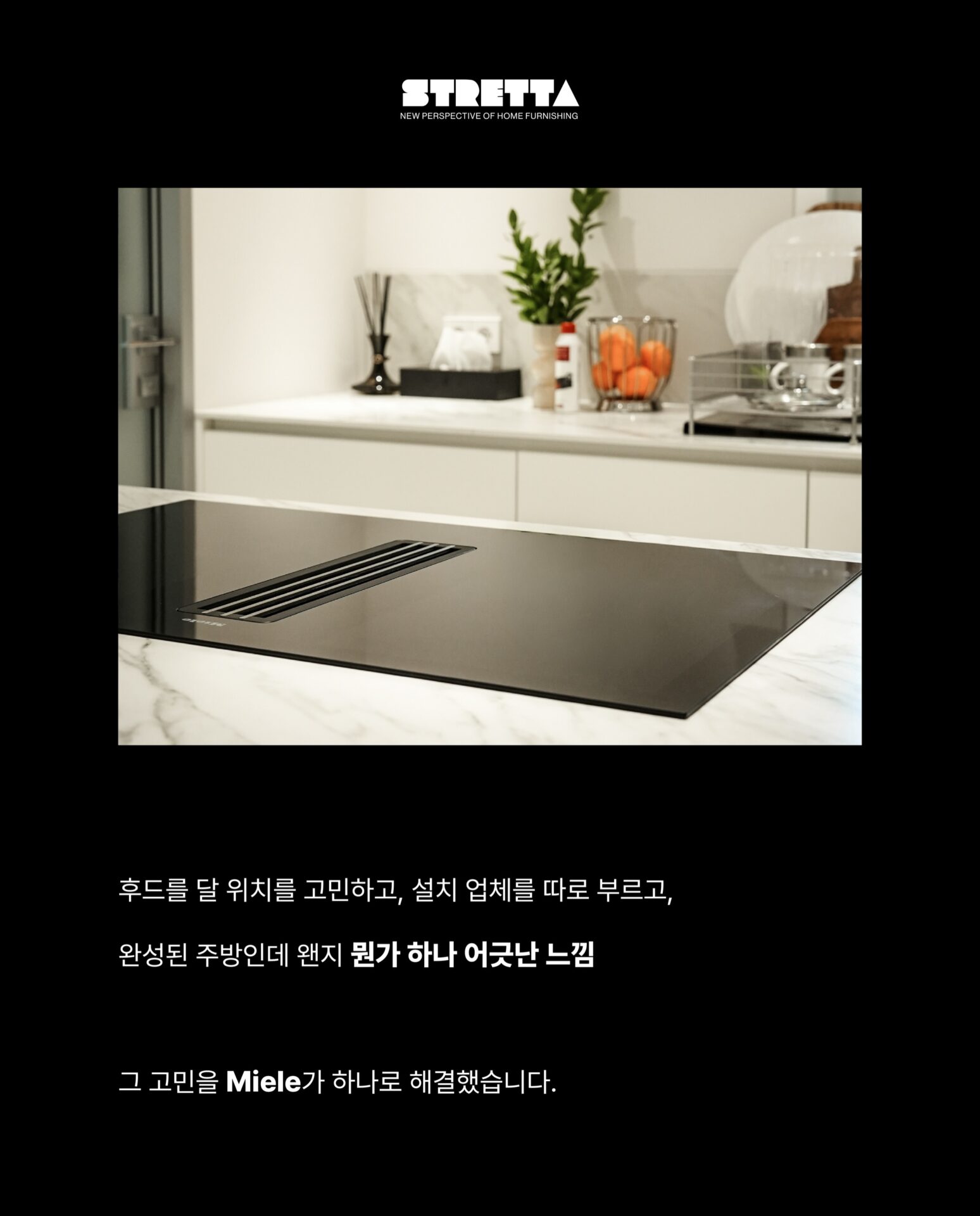 [인덕션을 샀는데 후드가 따라왔습니다]후드를 달 위치를 고민하고
설치 업체를 따로 부르고
완성된 주방인데 왠지 뭔가 하나 어긋난 느낌그 고민을 Miele가 하나로 해결했습니다.”후드와 인덕션이 하나의 제품 안에 완성되었습니다.“— Miele, Germany: Since 1899 —독일에서 시작된 Miele는
”영원히 더 좋게 (Immer Besser)“한 세기가 넘도록 변하지 않은 약속을 했습니다.인덕션 쿡탑 안에 후드가 완전히 매립된 일체형 설계
별도의 후드 설치 없이 조리대 하나로
요리와 환기를 동시에 해결합니다.— Con@ctivity —
”후드를 끄는 것을 기억하지 않아도 됩니다.“Miele의 Con@ctivity 기술은
인덕션과 후드가 서로 연동되어 작동합니다.
인덕션 속 쿡탑이 작동하면
후드가 자동으로 켜지고요리가 끝나면 스스로 환기 수준을 조절합니다.— PowerFlex XL —
”공간도, 성능도 일관성 있게 나아갔습니다.“파워플렉스 XL 화구로 대형 조리기구도 완벽하게 배치되고
10중 스테인리스 스틸 그리스 필터는
식기세척기로 간편하게 세척할 수 있습니다.무광 마감의 바디는 어떤 주방에도 조용하고 단단하게 자리잡습니다.그 밖의 Miele KMDA 7676에 있는 기술들을
지금 바로 Stretta에서 한눈에 확인하세요.컴포트셀렉트 화이트 / 소음 방지 모터 / 평면형 추출기─-Product-Miele KMDA 7676─복잡한 주방의 시대는 끝났습니다.
Miele KMDA 7676, Stretta에서 만나보세요.STRETTA @stretta.kr @miele