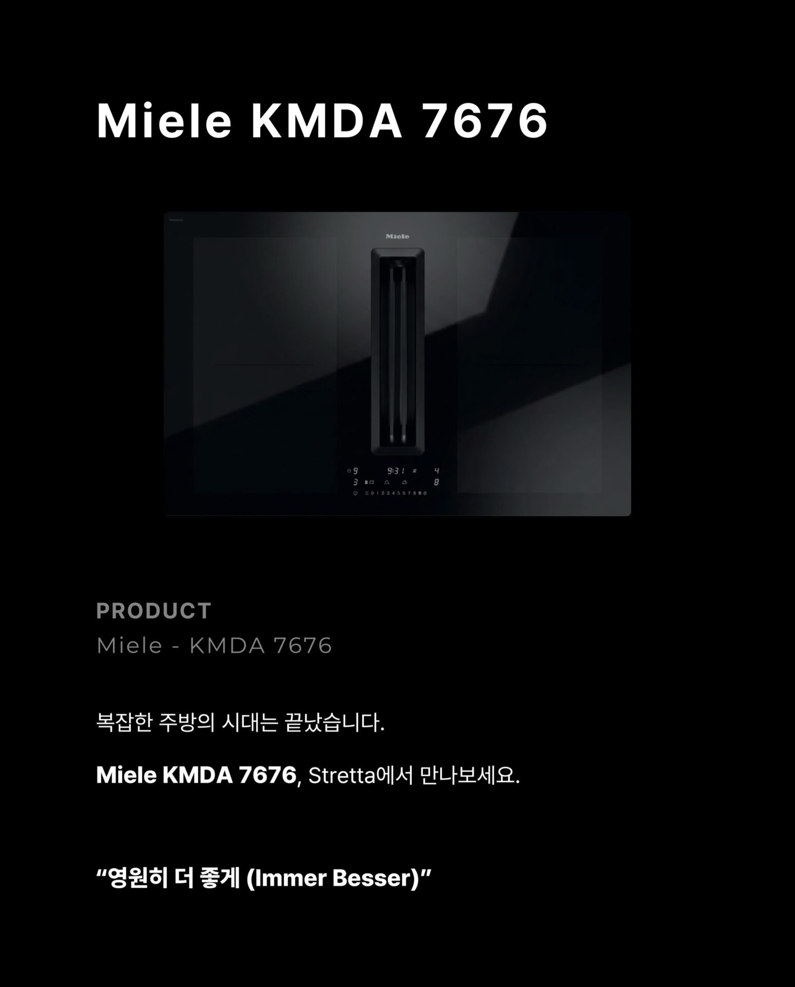 [인덕션을 샀는데 후드가 따라왔습니다]후드를 달 위치를 고민하고
설치 업체를 따로 부르고
완성된 주방인데 왠지 뭔가 하나 어긋난 느낌그 고민을 Miele가 하나로 해결했습니다.”후드와 인덕션이 하나의 제품 안에 완성되었습니다.“— Miele, Germany: Since 1899 —독일에서 시작된 Miele는
”영원히 더 좋게 (Immer Besser)“한 세기가 넘도록 변하지 않은 약속을 했습니다.인덕션 쿡탑 안에 후드가 완전히 매립된 일체형 설계
별도의 후드 설치 없이 조리대 하나로
요리와 환기를 동시에 해결합니다.— Con@ctivity —
”후드를 끄는 것을 기억하지 않아도 됩니다.“Miele의 Con@ctivity 기술은
인덕션과 후드가 서로 연동되어 작동합니다.
인덕션 속 쿡탑이 작동하면
후드가 자동으로 켜지고요리가 끝나면 스스로 환기 수준을 조절합니다.— PowerFlex XL —
”공간도, 성능도 일관성 있게 나아갔습니다.“파워플렉스 XL 화구로 대형 조리기구도 완벽하게 배치되고
10중 스테인리스 스틸 그리스 필터는
식기세척기로 간편하게 세척할 수 있습니다.무광 마감의 바디는 어떤 주방에도 조용하고 단단하게 자리잡습니다.그 밖의 Miele KMDA 7676에 있는 기술들을
지금 바로 Stretta에서 한눈에 확인하세요.컴포트셀렉트 화이트 / 소음 방지 모터 / 평면형 추출기─-Product-Miele KMDA 7676─복잡한 주방의 시대는 끝났습니다.
Miele KMDA 7676, Stretta에서 만나보세요.STRETTA @stretta.kr @miele