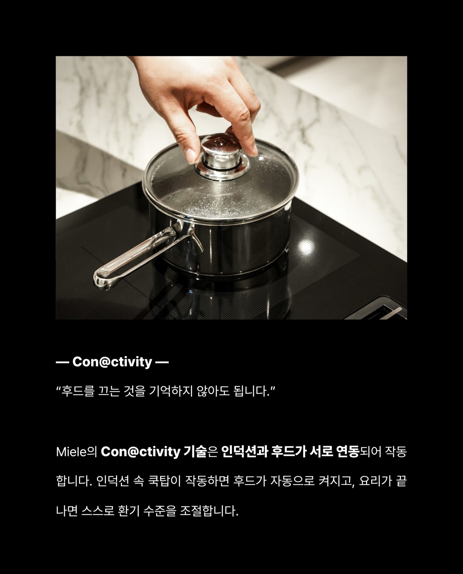 [인덕션을 샀는데 후드가 따라왔습니다]후드를 달 위치를 고민하고
설치 업체를 따로 부르고
완성된 주방인데 왠지 뭔가 하나 어긋난 느낌그 고민을 Miele가 하나로 해결했습니다.”후드와 인덕션이 하나의 제품 안에 완성되었습니다.“— Miele, Germany: Since 1899 —독일에서 시작된 Miele는
”영원히 더 좋게 (Immer Besser)“한 세기가 넘도록 변하지 않은 약속을 했습니다.인덕션 쿡탑 안에 후드가 완전히 매립된 일체형 설계
별도의 후드 설치 없이 조리대 하나로
요리와 환기를 동시에 해결합니다.— Con@ctivity —
”후드를 끄는 것을 기억하지 않아도 됩니다.“Miele의 Con@ctivity 기술은
인덕션과 후드가 서로 연동되어 작동합니다.
인덕션 속 쿡탑이 작동하면
후드가 자동으로 켜지고요리가 끝나면 스스로 환기 수준을 조절합니다.— PowerFlex XL —
”공간도, 성능도 일관성 있게 나아갔습니다.“파워플렉스 XL 화구로 대형 조리기구도 완벽하게 배치되고
10중 스테인리스 스틸 그리스 필터는
식기세척기로 간편하게 세척할 수 있습니다.무광 마감의 바디는 어떤 주방에도 조용하고 단단하게 자리잡습니다.그 밖의 Miele KMDA 7676에 있는 기술들을
지금 바로 Stretta에서 한눈에 확인하세요.컴포트셀렉트 화이트 / 소음 방지 모터 / 평면형 추출기─-Product-Miele KMDA 7676─복잡한 주방의 시대는 끝났습니다.
Miele KMDA 7676, Stretta에서 만나보세요.STRETTA @stretta.kr @miele