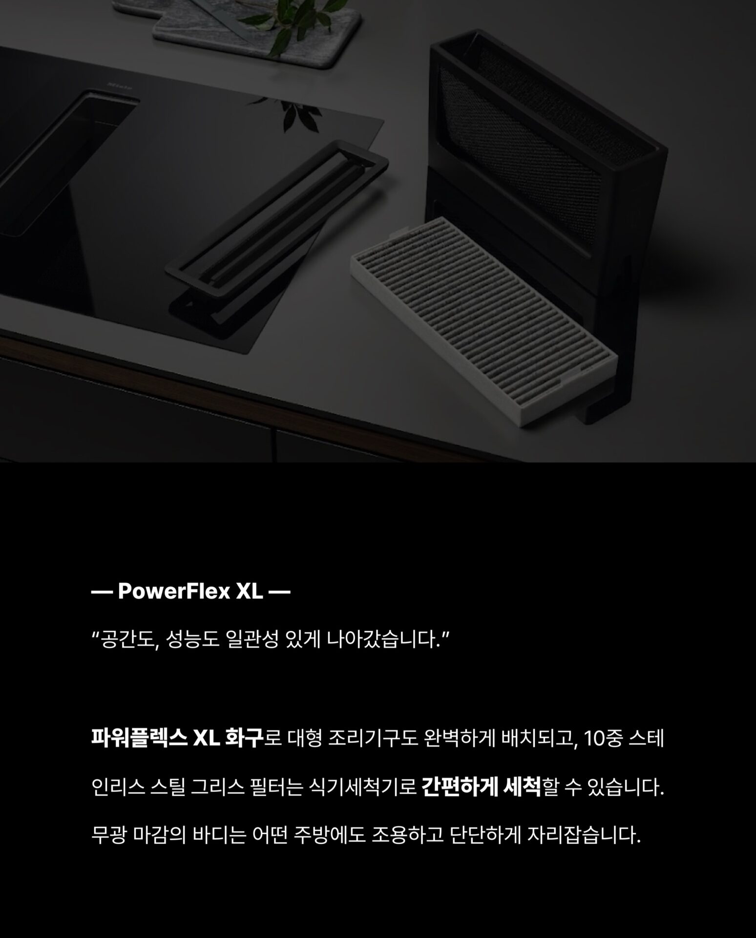 [인덕션을 샀는데 후드가 따라왔습니다]후드를 달 위치를 고민하고
설치 업체를 따로 부르고
완성된 주방인데 왠지 뭔가 하나 어긋난 느낌그 고민을 Miele가 하나로 해결했습니다.”후드와 인덕션이 하나의 제품 안에 완성되었습니다.“— Miele, Germany: Since 1899 —독일에서 시작된 Miele는
”영원히 더 좋게 (Immer Besser)“한 세기가 넘도록 변하지 않은 약속을 했습니다.인덕션 쿡탑 안에 후드가 완전히 매립된 일체형 설계
별도의 후드 설치 없이 조리대 하나로
요리와 환기를 동시에 해결합니다.— Con@ctivity —
”후드를 끄는 것을 기억하지 않아도 됩니다.“Miele의 Con@ctivity 기술은
인덕션과 후드가 서로 연동되어 작동합니다.
인덕션 속 쿡탑이 작동하면
후드가 자동으로 켜지고요리가 끝나면 스스로 환기 수준을 조절합니다.— PowerFlex XL —
”공간도, 성능도 일관성 있게 나아갔습니다.“파워플렉스 XL 화구로 대형 조리기구도 완벽하게 배치되고
10중 스테인리스 스틸 그리스 필터는
식기세척기로 간편하게 세척할 수 있습니다.무광 마감의 바디는 어떤 주방에도 조용하고 단단하게 자리잡습니다.그 밖의 Miele KMDA 7676에 있는 기술들을
지금 바로 Stretta에서 한눈에 확인하세요.컴포트셀렉트 화이트 / 소음 방지 모터 / 평면형 추출기─-Product-Miele KMDA 7676─복잡한 주방의 시대는 끝났습니다.
Miele KMDA 7676, Stretta에서 만나보세요.STRETTA @stretta.kr @miele