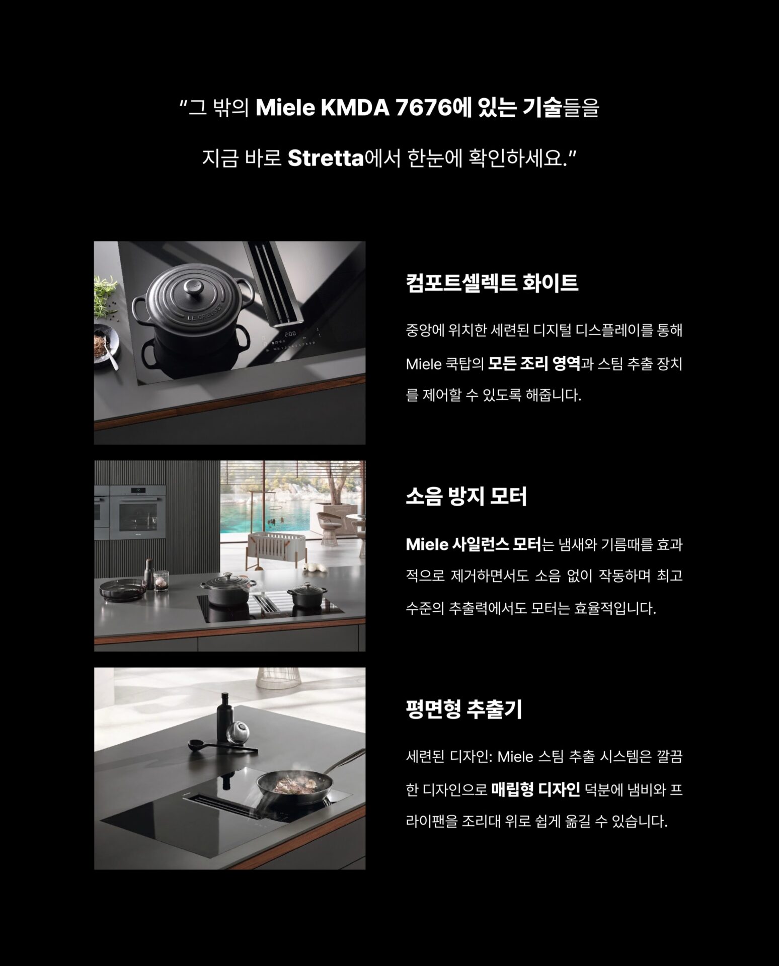 [인덕션을 샀는데 후드가 따라왔습니다]후드를 달 위치를 고민하고
설치 업체를 따로 부르고
완성된 주방인데 왠지 뭔가 하나 어긋난 느낌그 고민을 Miele가 하나로 해결했습니다.”후드와 인덕션이 하나의 제품 안에 완성되었습니다.“— Miele, Germany: Since 1899 —독일에서 시작된 Miele는
”영원히 더 좋게 (Immer Besser)“한 세기가 넘도록 변하지 않은 약속을 했습니다.인덕션 쿡탑 안에 후드가 완전히 매립된 일체형 설계
별도의 후드 설치 없이 조리대 하나로
요리와 환기를 동시에 해결합니다.— Con@ctivity —
”후드를 끄는 것을 기억하지 않아도 됩니다.“Miele의 Con@ctivity 기술은
인덕션과 후드가 서로 연동되어 작동합니다.
인덕션 속 쿡탑이 작동하면
후드가 자동으로 켜지고요리가 끝나면 스스로 환기 수준을 조절합니다.— PowerFlex XL —
”공간도, 성능도 일관성 있게 나아갔습니다.“파워플렉스 XL 화구로 대형 조리기구도 완벽하게 배치되고
10중 스테인리스 스틸 그리스 필터는
식기세척기로 간편하게 세척할 수 있습니다.무광 마감의 바디는 어떤 주방에도 조용하고 단단하게 자리잡습니다.그 밖의 Miele KMDA 7676에 있는 기술들을
지금 바로 Stretta에서 한눈에 확인하세요.컴포트셀렉트 화이트 / 소음 방지 모터 / 평면형 추출기─-Product-Miele KMDA 7676─복잡한 주방의 시대는 끝났습니다.
Miele KMDA 7676, Stretta에서 만나보세요.STRETTA @stretta.kr @miele