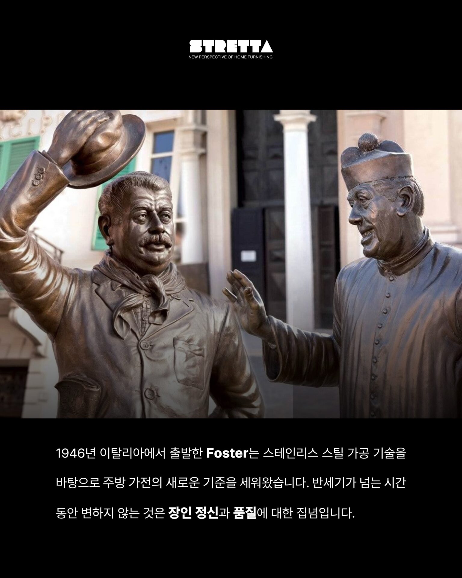 [한 번도 안 쓴 사람은 있어도
한 번만 쓴 사람은 없습니다]1946년 이탈리아에서 출발한 Foster는
스테인리스 스틸 가공 기술을 바탕으로
주방 가전의 새로운 기준을 새워왔습니다.반세기가 넘는 시간 동안 변하지 않는 것은
장인 정신과 품질에 대한 집념입니다.Foster만의 철학이탈리아 특유의 섬세한 감성과
정교한 작업이 만나는 지점Foster의 모든 제품은
기능을 넘어 주방 공간에 존재감을 더합니다.01
5개의 화구
: 동시에 5가지 요리를 완벽하게
컨트롤할 수 있는 자유, 대형 웍부터 섬세한 소스까지
어떤 요리도 완성할 수 있는 공간으로 변하고
5구는 주방에서의 가능성을 다시 생각하게 합니다.02
강력한 화력과 정교한 마감
: 두꺼운 스테인리스 스틸 소재와
정밀하게 설계된 버너 배열 그리고 오래 사용해도
변하지 않는 마감Foster의 디테일은 눈으로 보기 전에 손으로 먼저 느껴집니다.─-Product-Foster Milanello Gas Cooktop─5구 쿡탑이 주방 중앙에 자리하는 순간
공간 전체의 무게가 달라지며 요리하는 사람의 공간을
한층 더 돋보이게 만들어줍니다.STRETTA @stretta.kr @foster_group