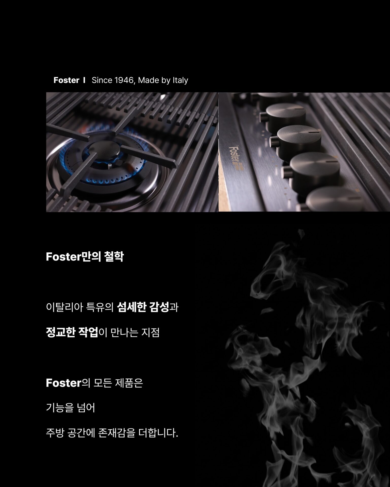 [한 번도 안 쓴 사람은 있어도
한 번만 쓴 사람은 없습니다]1946년 이탈리아에서 출발한 Foster는
스테인리스 스틸 가공 기술을 바탕으로
주방 가전의 새로운 기준을 새워왔습니다.반세기가 넘는 시간 동안 변하지 않는 것은
장인 정신과 품질에 대한 집념입니다.Foster만의 철학이탈리아 특유의 섬세한 감성과
정교한 작업이 만나는 지점Foster의 모든 제품은
기능을 넘어 주방 공간에 존재감을 더합니다.01
5개의 화구
: 동시에 5가지 요리를 완벽하게
컨트롤할 수 있는 자유, 대형 웍부터 섬세한 소스까지
어떤 요리도 완성할 수 있는 공간으로 변하고
5구는 주방에서의 가능성을 다시 생각하게 합니다.02
강력한 화력과 정교한 마감
: 두꺼운 스테인리스 스틸 소재와
정밀하게 설계된 버너 배열 그리고 오래 사용해도
변하지 않는 마감Foster의 디테일은 눈으로 보기 전에 손으로 먼저 느껴집니다.─-Product-Foster Milanello Gas Cooktop─5구 쿡탑이 주방 중앙에 자리하는 순간
공간 전체의 무게가 달라지며 요리하는 사람의 공간을
한층 더 돋보이게 만들어줍니다.STRETTA @stretta.kr @foster_group