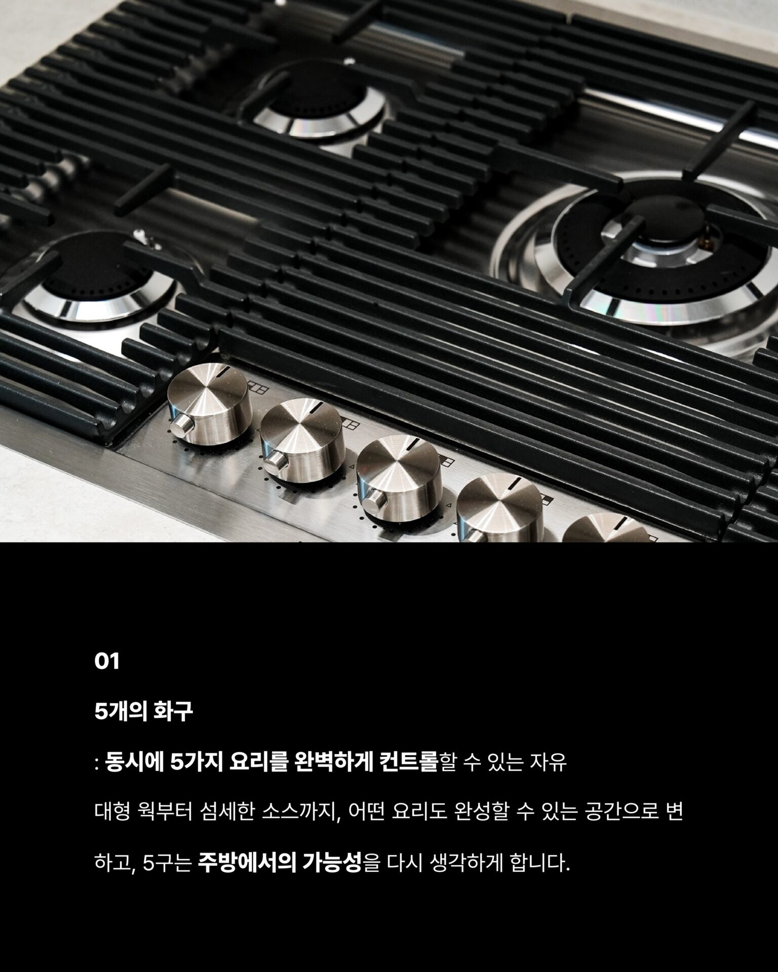 [한 번도 안 쓴 사람은 있어도
한 번만 쓴 사람은 없습니다]1946년 이탈리아에서 출발한 Foster는
스테인리스 스틸 가공 기술을 바탕으로
주방 가전의 새로운 기준을 새워왔습니다.반세기가 넘는 시간 동안 변하지 않는 것은
장인 정신과 품질에 대한 집념입니다.Foster만의 철학이탈리아 특유의 섬세한 감성과
정교한 작업이 만나는 지점Foster의 모든 제품은
기능을 넘어 주방 공간에 존재감을 더합니다.01
5개의 화구
: 동시에 5가지 요리를 완벽하게
컨트롤할 수 있는 자유, 대형 웍부터 섬세한 소스까지
어떤 요리도 완성할 수 있는 공간으로 변하고
5구는 주방에서의 가능성을 다시 생각하게 합니다.02
강력한 화력과 정교한 마감
: 두꺼운 스테인리스 스틸 소재와
정밀하게 설계된 버너 배열 그리고 오래 사용해도
변하지 않는 마감Foster의 디테일은 눈으로 보기 전에 손으로 먼저 느껴집니다.─-Product-Foster Milanello Gas Cooktop─5구 쿡탑이 주방 중앙에 자리하는 순간
공간 전체의 무게가 달라지며 요리하는 사람의 공간을
한층 더 돋보이게 만들어줍니다.STRETTA @stretta.kr @foster_group