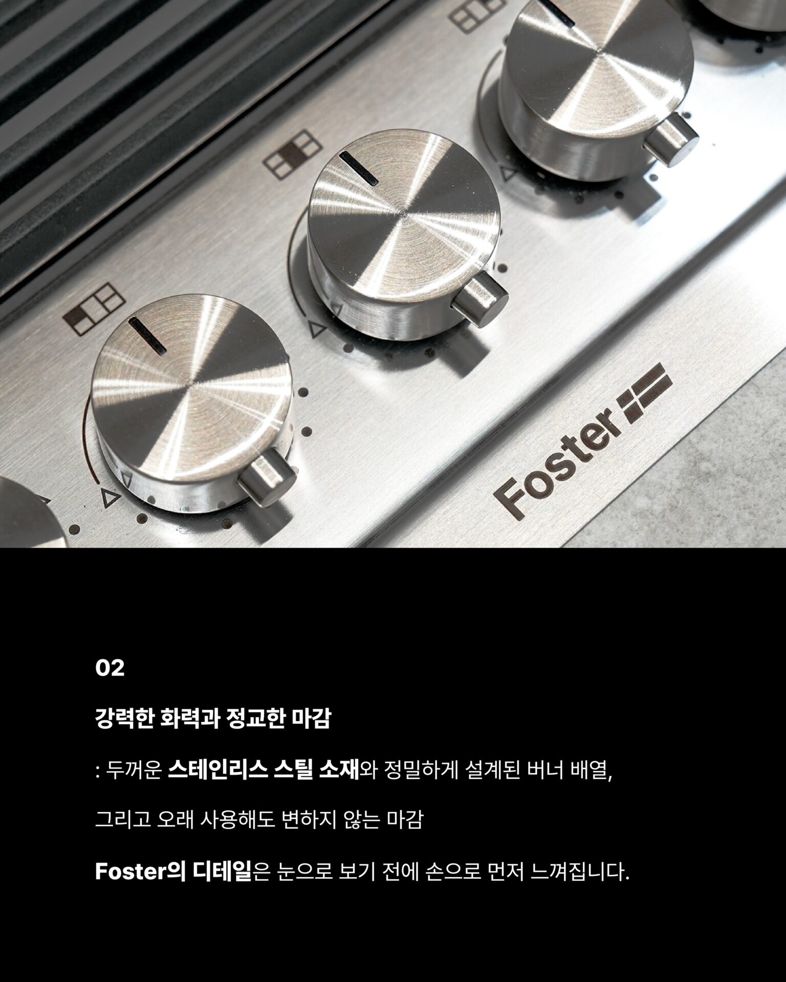 [한 번도 안 쓴 사람은 있어도
한 번만 쓴 사람은 없습니다]1946년 이탈리아에서 출발한 Foster는
스테인리스 스틸 가공 기술을 바탕으로
주방 가전의 새로운 기준을 새워왔습니다.반세기가 넘는 시간 동안 변하지 않는 것은
장인 정신과 품질에 대한 집념입니다.Foster만의 철학이탈리아 특유의 섬세한 감성과
정교한 작업이 만나는 지점Foster의 모든 제품은
기능을 넘어 주방 공간에 존재감을 더합니다.01
5개의 화구
: 동시에 5가지 요리를 완벽하게
컨트롤할 수 있는 자유, 대형 웍부터 섬세한 소스까지
어떤 요리도 완성할 수 있는 공간으로 변하고
5구는 주방에서의 가능성을 다시 생각하게 합니다.02
강력한 화력과 정교한 마감
: 두꺼운 스테인리스 스틸 소재와
정밀하게 설계된 버너 배열 그리고 오래 사용해도
변하지 않는 마감Foster의 디테일은 눈으로 보기 전에 손으로 먼저 느껴집니다.─-Product-Foster Milanello Gas Cooktop─5구 쿡탑이 주방 중앙에 자리하는 순간
공간 전체의 무게가 달라지며 요리하는 사람의 공간을
한층 더 돋보이게 만들어줍니다.STRETTA @stretta.kr @foster_group
