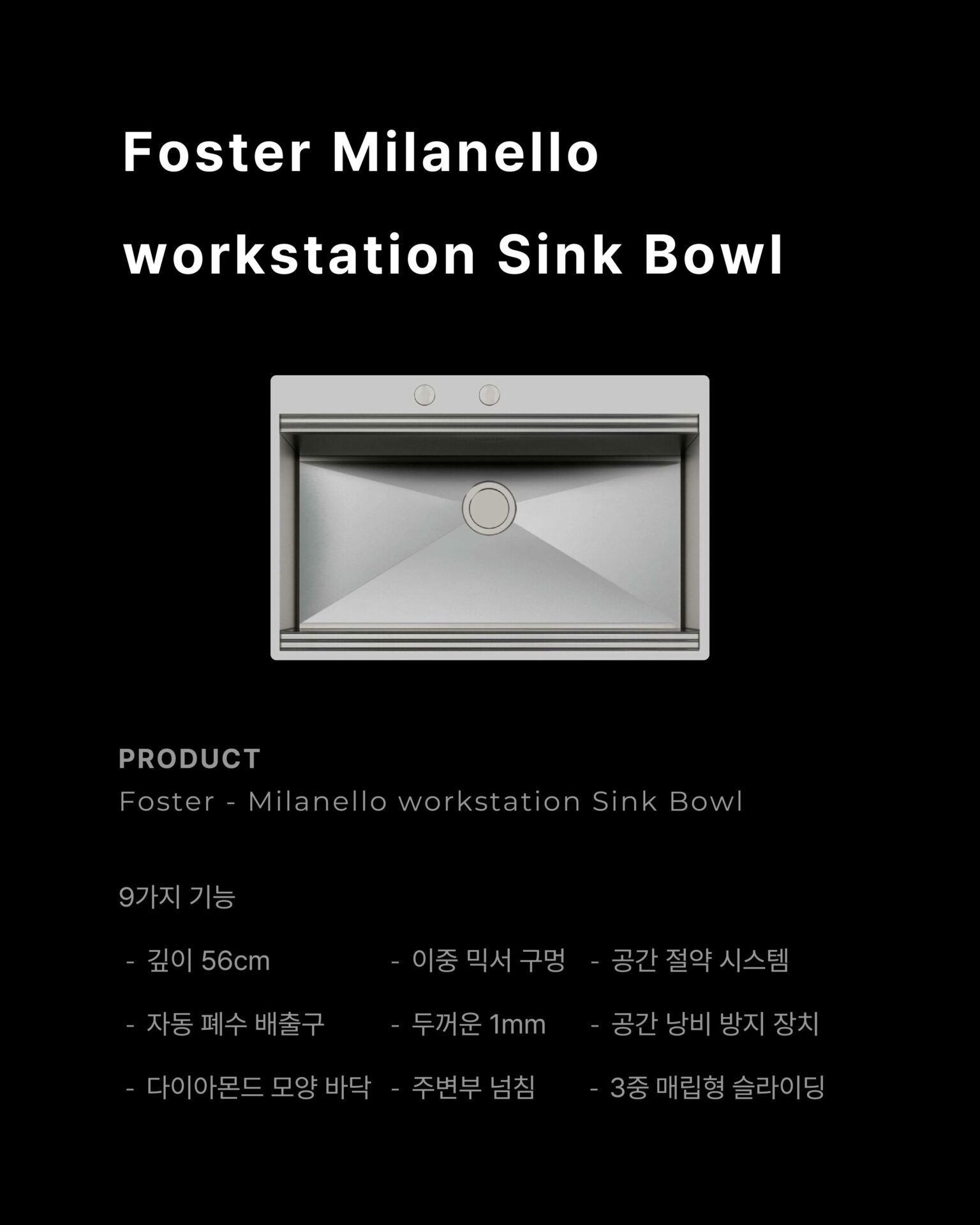 [사용하기에 이렇게 편해도 되나 싶은 워크스테이션]─ FOSTER Milanello Workstation ─
“9가지 기능이 설계된 싱크볼을 통해 달라진 주방을 경험하세요”물 빼려고 손을 집어넣어 적셨던 경험,
큰 냄비가 안 들어가서 옆으로 기울여 씻던 경험,
싱크대 아래 공간이 배수관에 막혀 절반도 못 쓰는 경험싱크볼에서 이런 불편함, 경험해보신 적 있으신가요?“씻고, 손질하고, 건조까지 자리를 옮길 필요가 없습니다”3중 매립형 슬라이딩 그리드가 레일 위에서 움직이며
음식물 손질과 식기 건조를 한 자리에서 해결합니다.
깊이 56cm 설계로 대형 냄비도, 프라이팬도 편하게다이아몬드 경사 바닥이 물 고임 없이 완벽하게 배수합니다.01
AISI 304 Stainless Steel 소재 + 두께 1mm의 강철
: 최고급 AISI 304 강철로 제작되어 충격에도,
오랜 사용에도 변형되지 않습니다.
오버플로우 시스템이 실수로 물이 넘쳐도 조용히 잡아주고,
사각형 둘레 배수구가 미관까지 챙깁니다.02
자동 폐수 배출구 + 공간 절약 시스템
: 손잡이만 돌리면 배수가 완료되는 자동 폐수 배출구와 배수관이
하부 공간을 침범하지 않도록 설계된 공간 절약 시스템.
추가로 이중 믹서 구멍과 찌꺼기 유입을 차단하는 SPACE캡까지 깔끔한 싱크볼입니다.─-Product-Foster Milanello workstation Sink Bowl─STRETTA @stretta.kr @foster_group