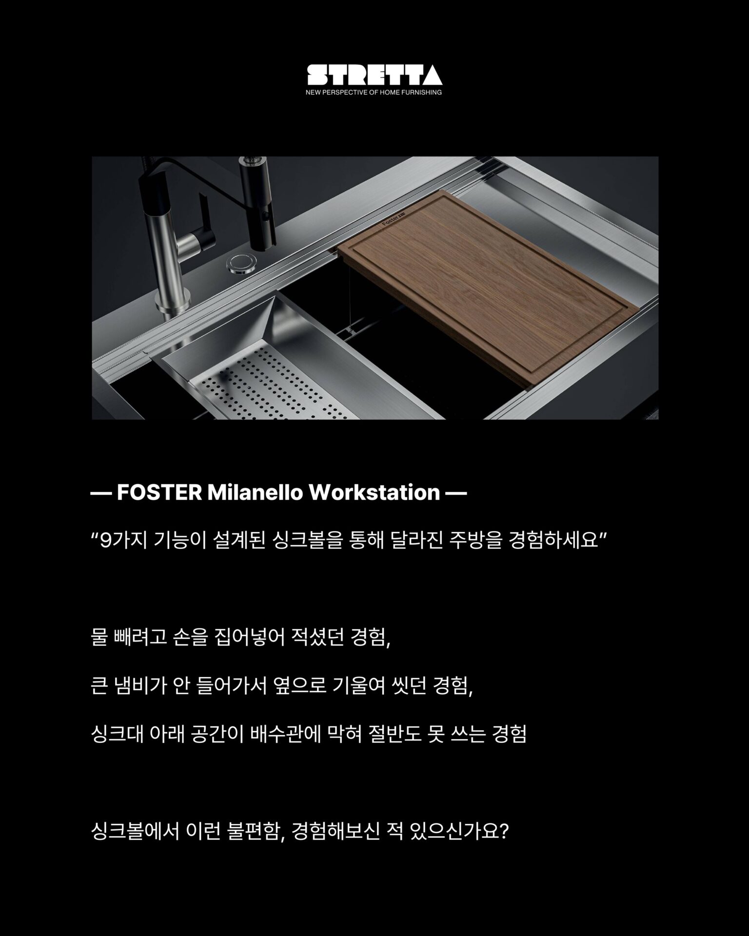 [사용하기에 이렇게 편해도 되나 싶은 워크스테이션]─ FOSTER Milanello Workstation ─
“9가지 기능이 설계된 싱크볼을 통해 달라진 주방을 경험하세요”물 빼려고 손을 집어넣어 적셨던 경험,
큰 냄비가 안 들어가서 옆으로 기울여 씻던 경험,
싱크대 아래 공간이 배수관에 막혀 절반도 못 쓰는 경험싱크볼에서 이런 불편함, 경험해보신 적 있으신가요?“씻고, 손질하고, 건조까지 자리를 옮길 필요가 없습니다”3중 매립형 슬라이딩 그리드가 레일 위에서 움직이며
음식물 손질과 식기 건조를 한 자리에서 해결합니다.
깊이 56cm 설계로 대형 냄비도, 프라이팬도 편하게다이아몬드 경사 바닥이 물 고임 없이 완벽하게 배수합니다.01
AISI 304 Stainless Steel 소재 + 두께 1mm의 강철
: 최고급 AISI 304 강철로 제작되어 충격에도,
오랜 사용에도 변형되지 않습니다.
오버플로우 시스템이 실수로 물이 넘쳐도 조용히 잡아주고,
사각형 둘레 배수구가 미관까지 챙깁니다.02
자동 폐수 배출구 + 공간 절약 시스템
: 손잡이만 돌리면 배수가 완료되는 자동 폐수 배출구와 배수관이
하부 공간을 침범하지 않도록 설계된 공간 절약 시스템.
추가로 이중 믹서 구멍과 찌꺼기 유입을 차단하는 SPACE캡까지 깔끔한 싱크볼입니다.─-Product-Foster Milanello workstation Sink Bowl─STRETTA @stretta.kr @foster_group