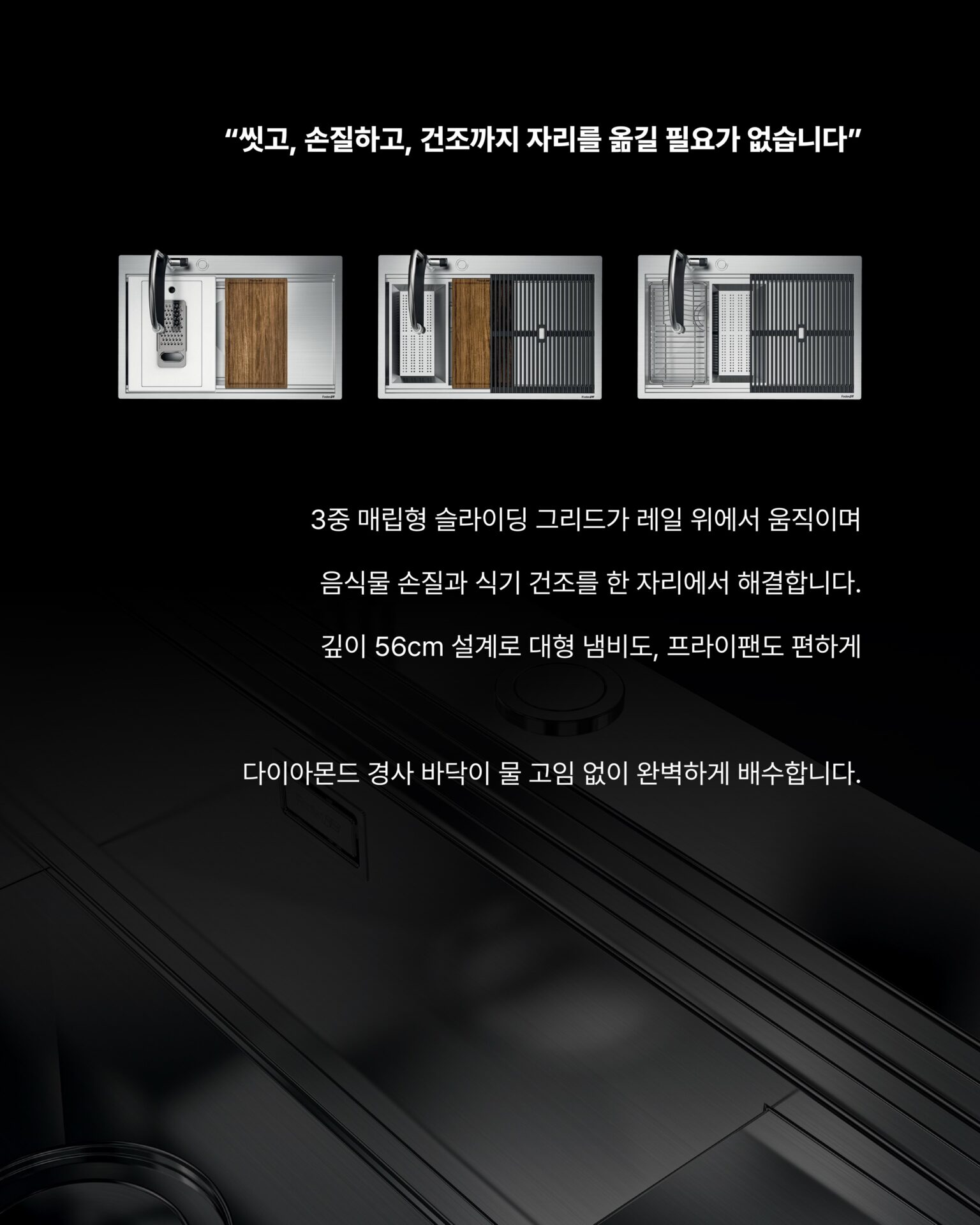 [사용하기에 이렇게 편해도 되나 싶은 워크스테이션]─ FOSTER Milanello Workstation ─
“9가지 기능이 설계된 싱크볼을 통해 달라진 주방을 경험하세요”물 빼려고 손을 집어넣어 적셨던 경험,
큰 냄비가 안 들어가서 옆으로 기울여 씻던 경험,
싱크대 아래 공간이 배수관에 막혀 절반도 못 쓰는 경험싱크볼에서 이런 불편함, 경험해보신 적 있으신가요?“씻고, 손질하고, 건조까지 자리를 옮길 필요가 없습니다”3중 매립형 슬라이딩 그리드가 레일 위에서 움직이며
음식물 손질과 식기 건조를 한 자리에서 해결합니다.
깊이 56cm 설계로 대형 냄비도, 프라이팬도 편하게다이아몬드 경사 바닥이 물 고임 없이 완벽하게 배수합니다.01
AISI 304 Stainless Steel 소재 + 두께 1mm의 강철
: 최고급 AISI 304 강철로 제작되어 충격에도,
오랜 사용에도 변형되지 않습니다.
오버플로우 시스템이 실수로 물이 넘쳐도 조용히 잡아주고,
사각형 둘레 배수구가 미관까지 챙깁니다.02
자동 폐수 배출구 + 공간 절약 시스템
: 손잡이만 돌리면 배수가 완료되는 자동 폐수 배출구와 배수관이
하부 공간을 침범하지 않도록 설계된 공간 절약 시스템.
추가로 이중 믹서 구멍과 찌꺼기 유입을 차단하는 SPACE캡까지 깔끔한 싱크볼입니다.─-Product-Foster Milanello workstation Sink Bowl─STRETTA @stretta.kr @foster_group