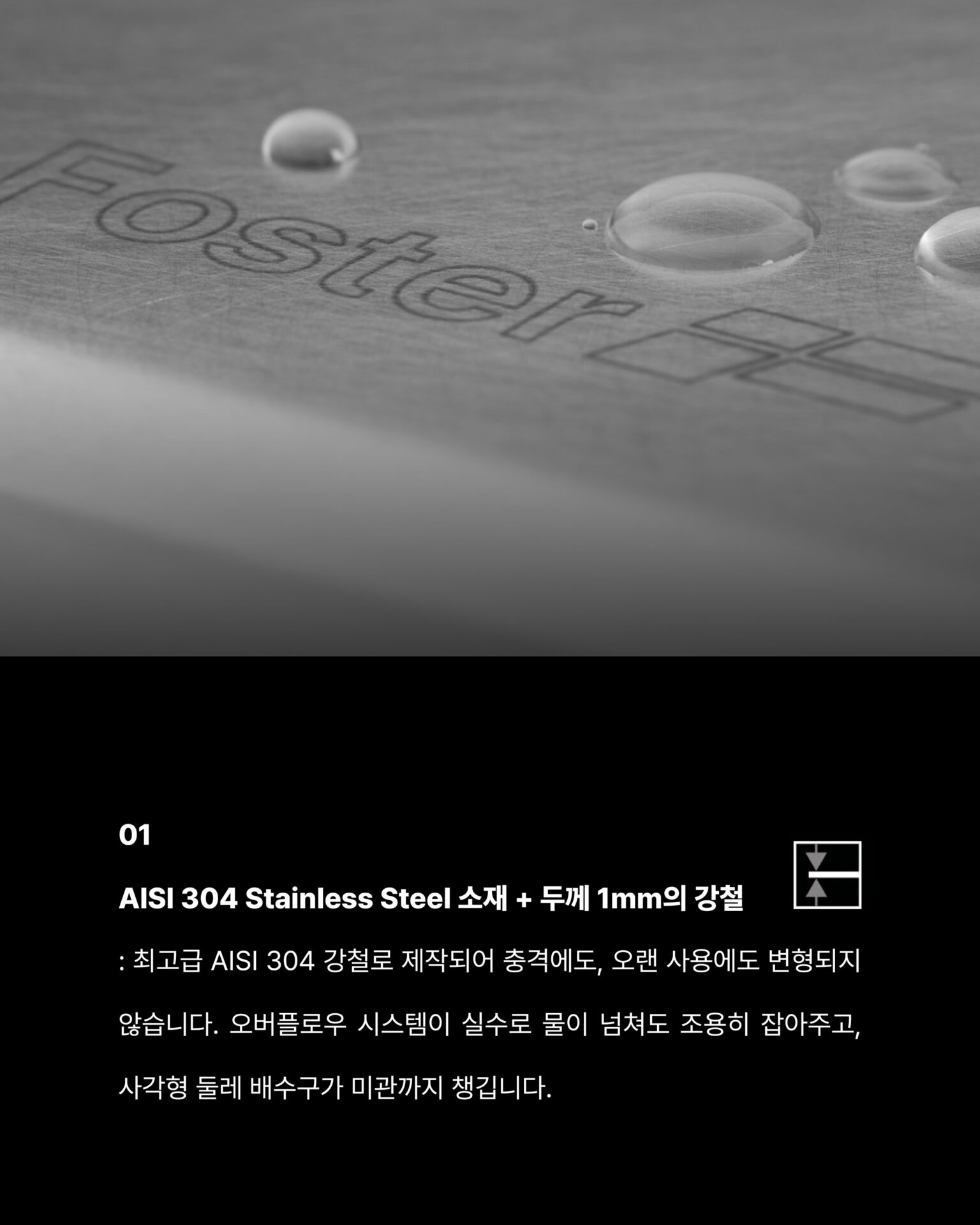 [사용하기에 이렇게 편해도 되나 싶은 워크스테이션]─ FOSTER Milanello Workstation ─
“9가지 기능이 설계된 싱크볼을 통해 달라진 주방을 경험하세요”물 빼려고 손을 집어넣어 적셨던 경험,
큰 냄비가 안 들어가서 옆으로 기울여 씻던 경험,
싱크대 아래 공간이 배수관에 막혀 절반도 못 쓰는 경험싱크볼에서 이런 불편함, 경험해보신 적 있으신가요?“씻고, 손질하고, 건조까지 자리를 옮길 필요가 없습니다”3중 매립형 슬라이딩 그리드가 레일 위에서 움직이며
음식물 손질과 식기 건조를 한 자리에서 해결합니다.
깊이 56cm 설계로 대형 냄비도, 프라이팬도 편하게다이아몬드 경사 바닥이 물 고임 없이 완벽하게 배수합니다.01
AISI 304 Stainless Steel 소재 + 두께 1mm의 강철
: 최고급 AISI 304 강철로 제작되어 충격에도,
오랜 사용에도 변형되지 않습니다.
오버플로우 시스템이 실수로 물이 넘쳐도 조용히 잡아주고,
사각형 둘레 배수구가 미관까지 챙깁니다.02
자동 폐수 배출구 + 공간 절약 시스템
: 손잡이만 돌리면 배수가 완료되는 자동 폐수 배출구와 배수관이
하부 공간을 침범하지 않도록 설계된 공간 절약 시스템.
추가로 이중 믹서 구멍과 찌꺼기 유입을 차단하는 SPACE캡까지 깔끔한 싱크볼입니다.─-Product-Foster Milanello workstation Sink Bowl─STRETTA @stretta.kr @foster_group