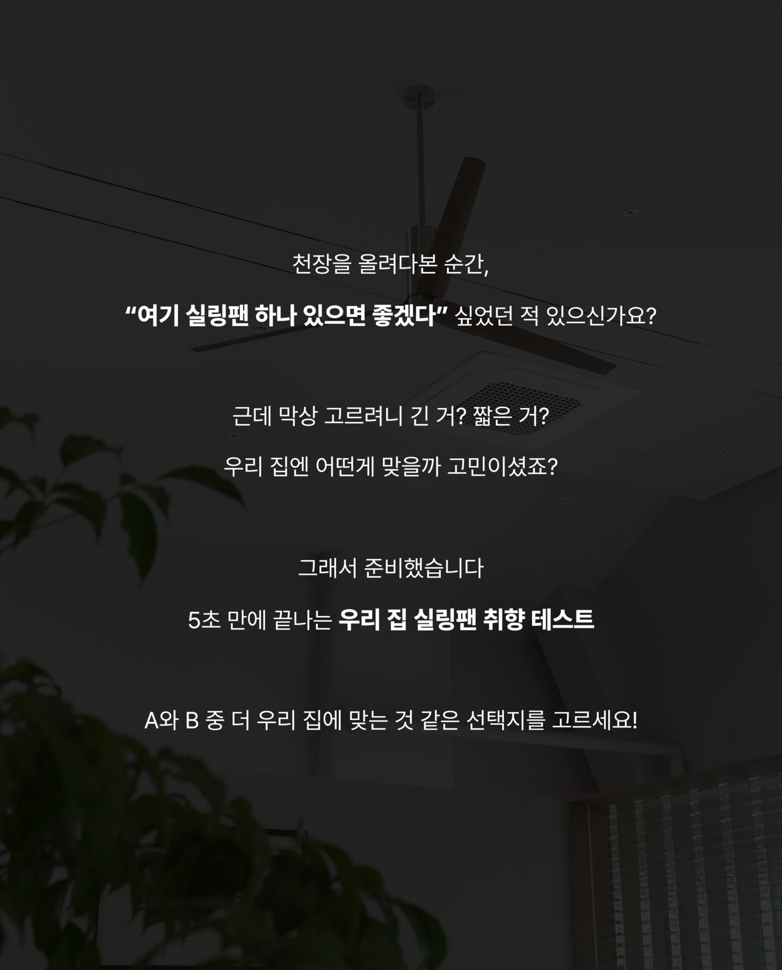 [당신의 천장은? 5초 공간 테스트]천장을 올려다본 순간,
“여기 실링팬 하나 있으면 좋겠다”
싶었던 적 있으신가요?근데 막상 고르려니 긴 거? 짧은 거?
우리 집엔 어떤게 맞을까 고민이셨죠?그래서 준비했습니다
5초 만에 끝나는 우리 집 실링팬 취햔 테스트A와 B 중 더 우리 집에 맞는 것 같은 선택지를 고르세요!─-Product-Ceadesign Ariachiara Ceiling Fan─STRETTA @stretta.kr @ceadesign_official