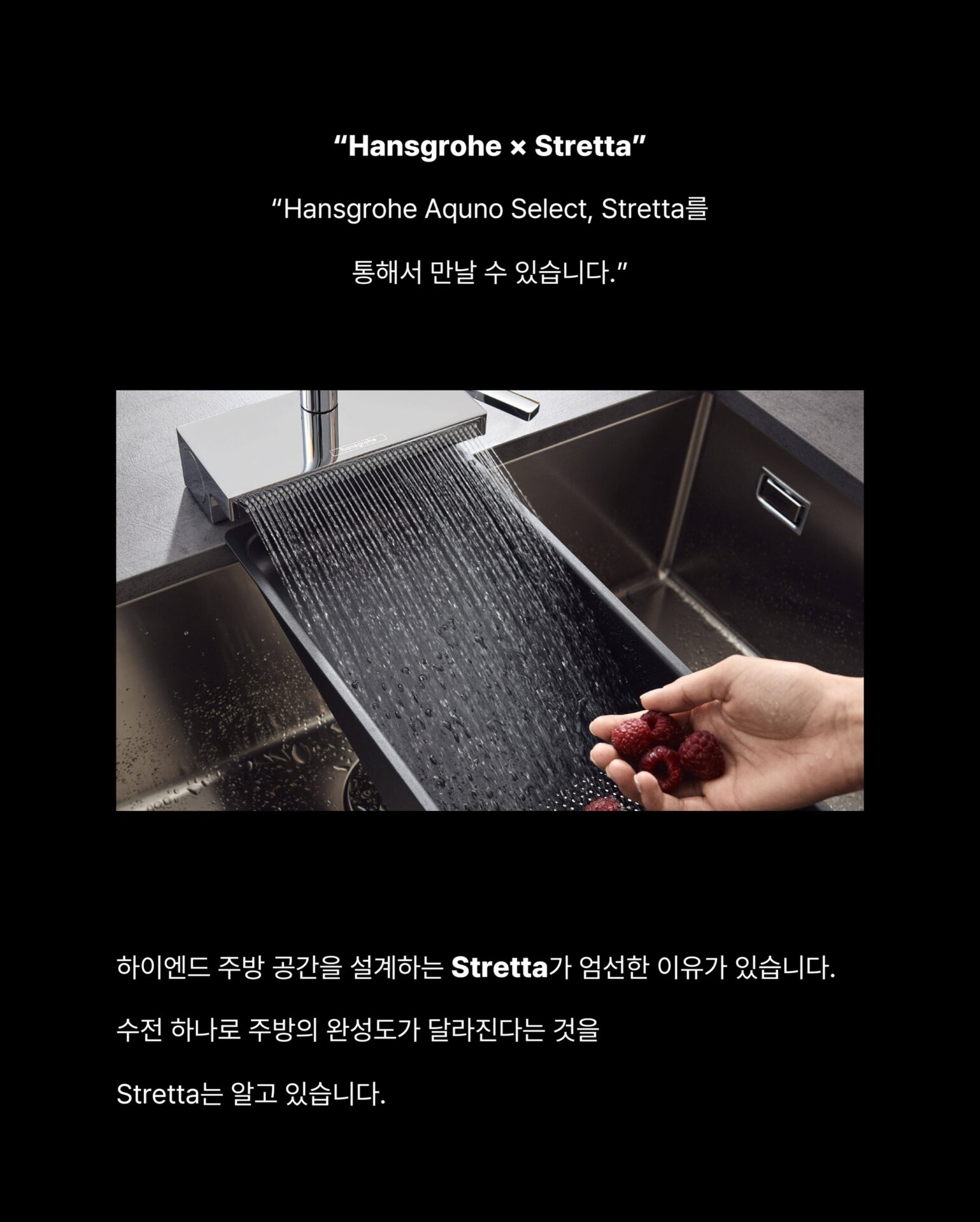 [이 수전 아무 데서나 살 수 없습니다]주방 싱크대를 바라보는 시선이 달라지고 있습니다.
설거지만 하는 공간이 아닌 식재료를 다듬고,
물을 다루고, 공간의 흐름이 시작되는 곳주방을 아는 사람들은 싱크대를 워크스테이션으로 사용합니다.”워크스테이션 주방의 시작은 수전 선택에서 결정됩니다.“상판, 싱크볼, 수납까지 공들여 설계해도
수전 하나가 맞지 않는다면 주방의 완성도가 무너집니다.
가장 많이 손이 닿는 것 가장 신중하게 선택해야 합니다.— Hansgrohe, Germany —
”120년 이상 물을 다뤄온 독일 브랜드의 기준“1901년 독일 슈발츠발트에서 시작된 Hansgrohe는
물의 흐름을 디자인하는 브랜드입니다.
기능과 심미성을 동시에 추구하며
욕실과 주방 공간의 새로운 기준을 만들어왔습니다.Hansgrohe Aquno Select
Stretta를 통해서 만날 수 있습니다.국내에서 이 제품을 경험할 수 있는 곳.
하이엔드 주방 공간을 설계하는 Stretta가
엄선한 이유가 있습니다.수전 하나로 주방의 완성도가 달라진다는 것을
Stretta는 알고 있습니다.─-Product-Hansgrohe Aquno Select M81─워크스테이션 주방의 완성
Stretta에서 시작됩니다.”Hansgrohe × Stretta“STRETTA @stretta.kr @hansgrohe
