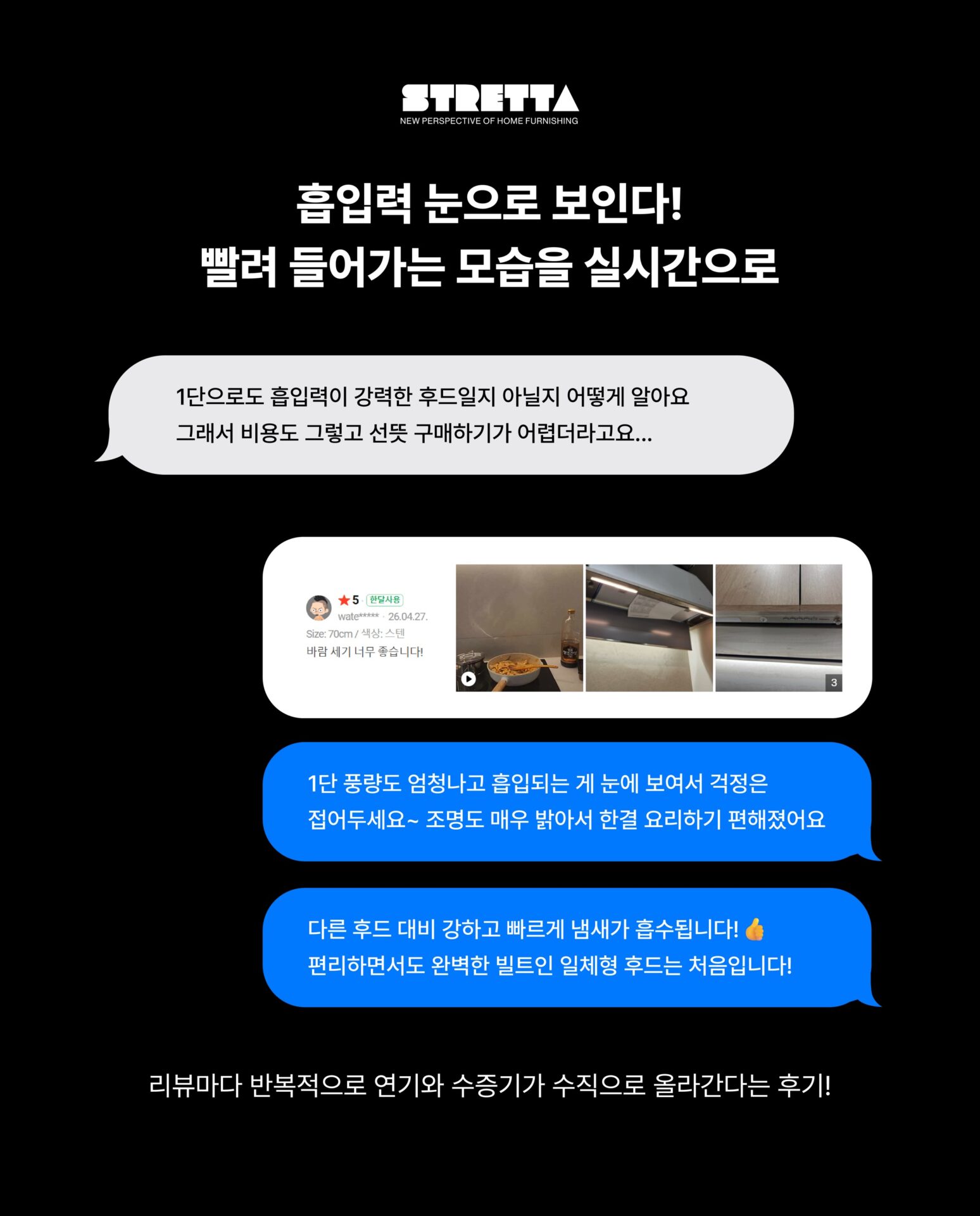 [실제 고객들이 남긴 후드 리뷰 훔쳐보기]리뷰가 무려 100+α인데
이 별점, 다 사실일까?천장에 숨은 후드, 예쁜 건 알겠는데
흡입력이 좋을까? 소음은? 청소는?
광고 말고 진짜 쓰는 사람들의 이야기가 궁금해서
STRETTA가 직접 리뷰창을 열어봤습니다.─-Product-Falmec Gruppo Incasso─”Falmec × Stretta“STRETTA @stretta.kr @falmec#스트레타 #project #falmec #falmechood #gruppoincasso